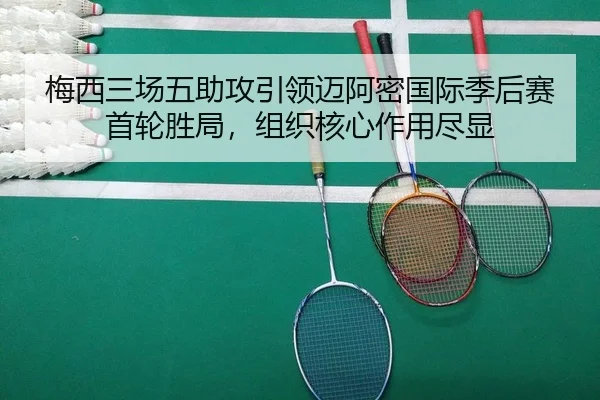 梅西三场五助攻引领迈阿密国际季后赛首轮胜局，组织核心作用尽显